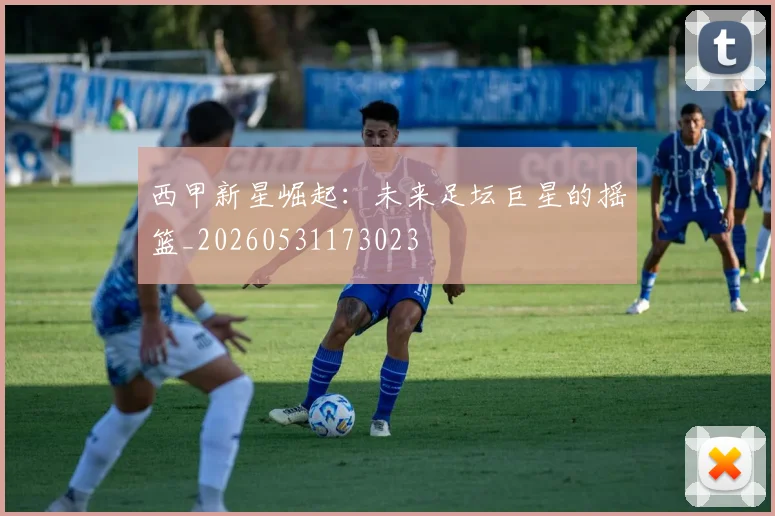 西甲新星崛起：未来足坛巨星的摇篮_20260531173023