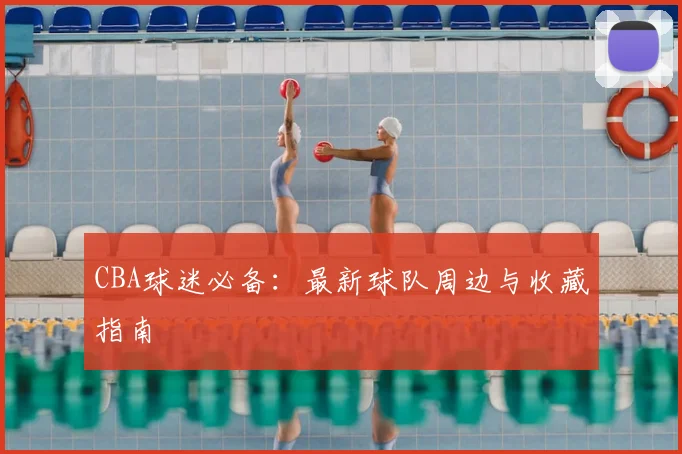 CBA球迷必备：最新球队周边与收藏指南