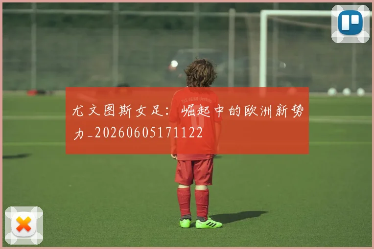 尤文图斯女足：崛起中的欧洲新势力_20260605171122