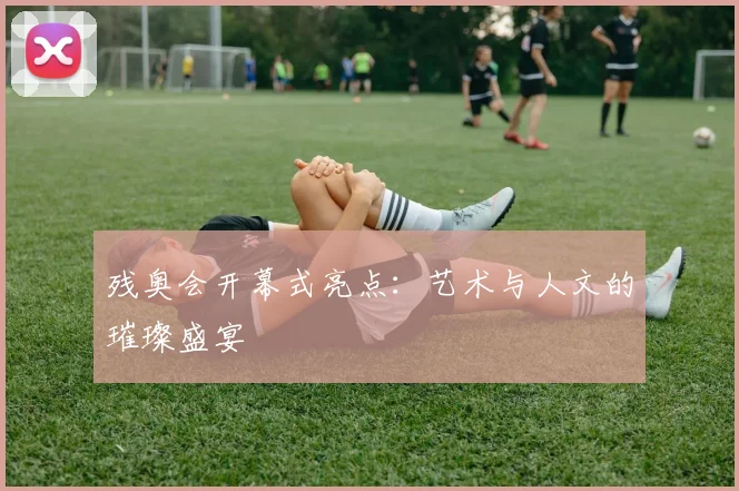 残奥会开幕式亮点：艺术与人文的璀璨盛宴