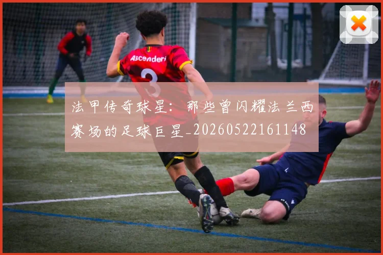 法甲传奇球星：那些曾闪耀法兰西赛场的足球巨星_20260522161148