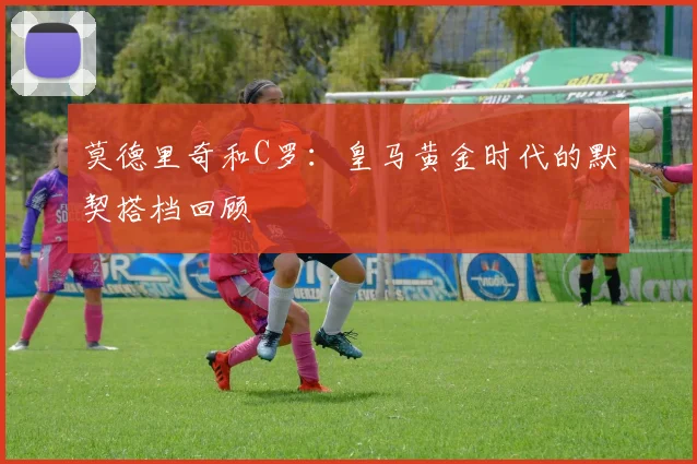 莫德里奇和C罗：皇马黄金时代的默契搭档回顾