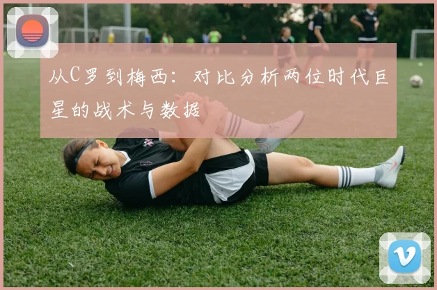 从C罗到梅西:对比分析两位时代巨星的战术与数据