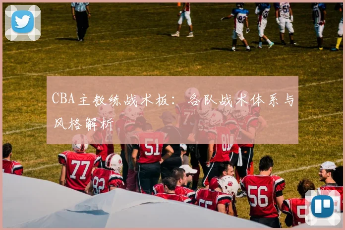 CBA主教练战术板:各队战术体系与风格解析