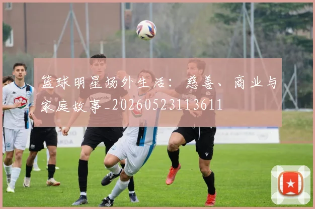 篮球明星场外生活：慈善、商业与家庭故事_20260523113611