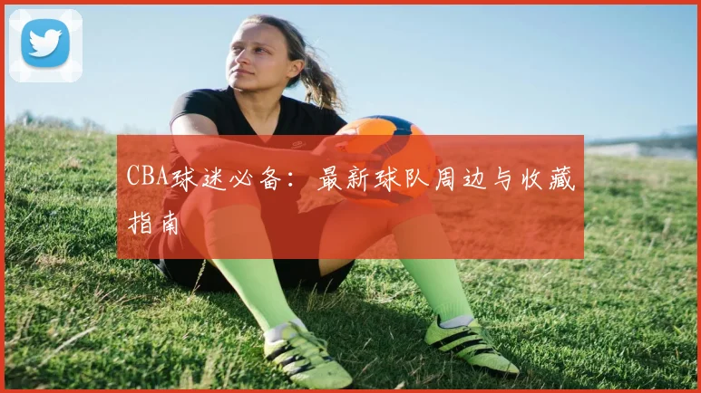 CBA球迷必备：最新球队周边与收藏指南