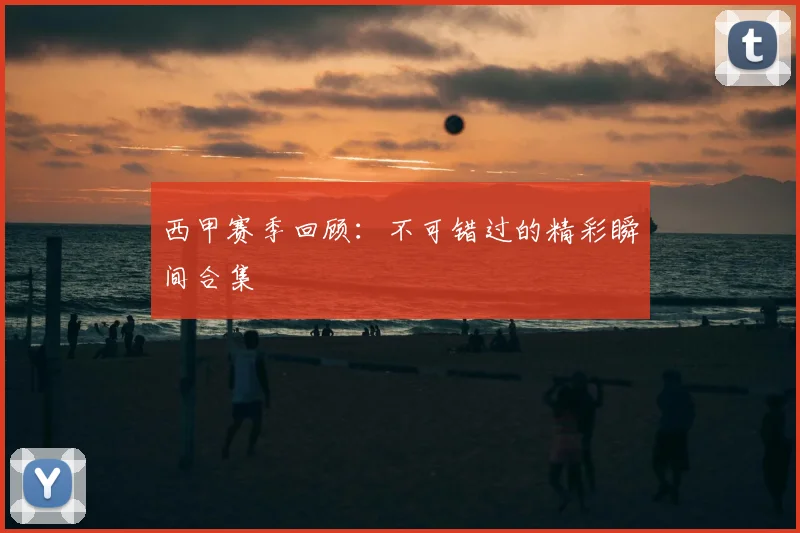 西甲赛季回顾:不可错过的精彩瞬间合集