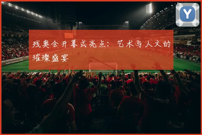残奥会开幕式亮点:艺术与人文的璀璨盛宴
